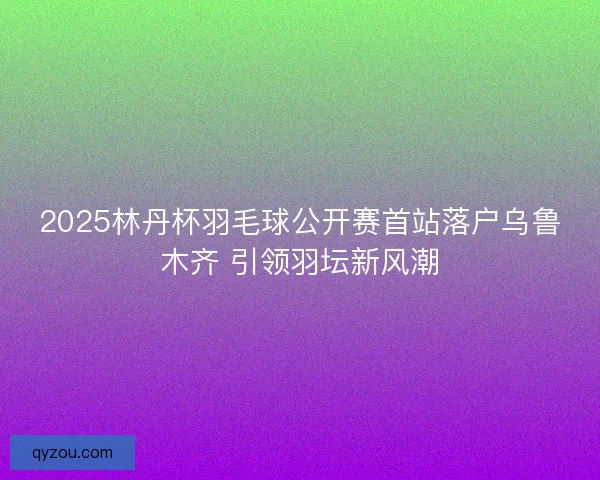 2025林丹杯羽毛球公开赛首站落户乌鲁木齐 引领羽坛新风潮