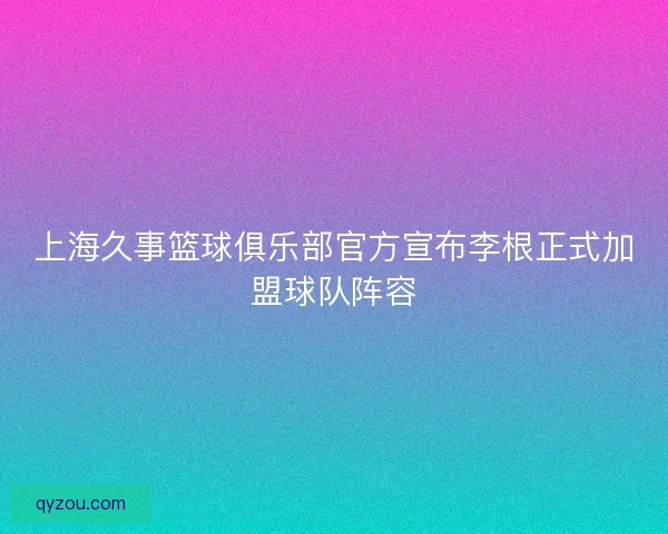 上海久事篮球俱乐部官方宣布李根正式加盟球队阵容