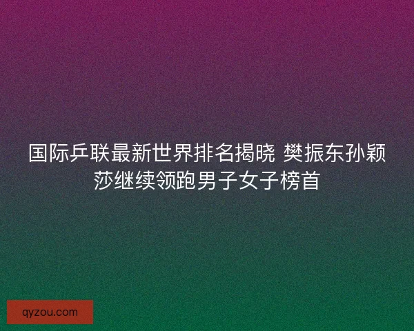 国际乒联最新世界排名揭晓 樊振东孙颖莎继续领跑男子女子榜首