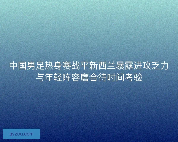 中国男足热身赛战平新西兰暴露进攻乏力与年轻阵容磨合待时间考验 中国男足热身赛战平新西兰暴露进攻乏力与年轻阵容磨合待时间考验