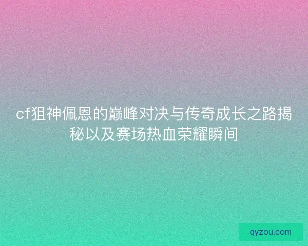 cf狙神佩恩的巅峰对决与传奇成长之路揭秘以及赛场热血荣耀瞬间 cf狙神佩恩的巅峰对决与传奇成长之路揭秘以及赛场热血荣耀瞬间