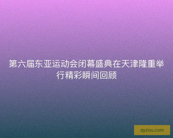 第六届东亚运动会闭幕盛典在天津隆重举行精彩瞬间回顾 第六届东亚运动会闭幕盛典在天津隆重举行精彩瞬间回顾