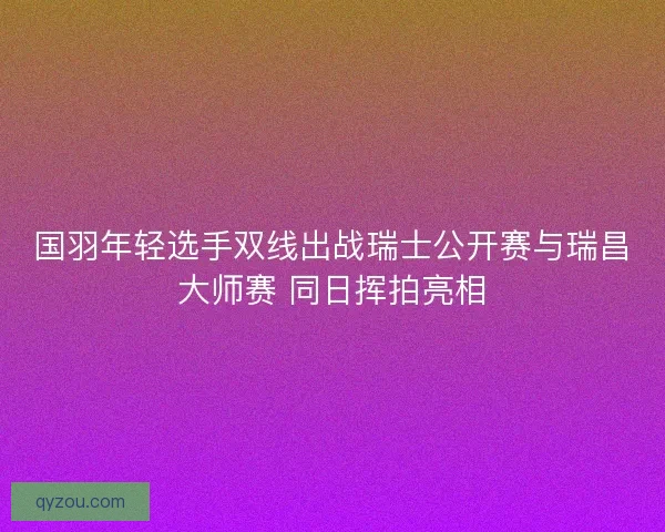 国羽年轻选手双线出战瑞士公开赛与瑞昌大师赛 同日挥拍亮相 国羽年轻选手双线出战瑞士公开赛与瑞昌大师赛 同日挥拍亮相